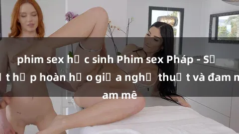 phim sex học sinh Phim sex Pháp - Sự kết hợp hoàn hảo giữa nghệ thuật và đam mê