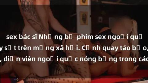 sex bác sĩ Những bộ phim sex ngoại quốc nổi tiếng và gây sốt trên mạng xã hội. Cảnh quay táo bạo, diễn viên ngoại quốc nóng bỏng trong các tác phẩm đỉnh cao.