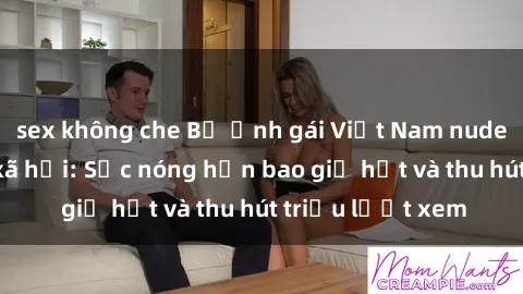 sex không che Bộ ảnh gái Việt Nam nude gây sốt mạng xã hội: Sắc nóng hơn bao giờ hết và thu hút triệu lượt xem