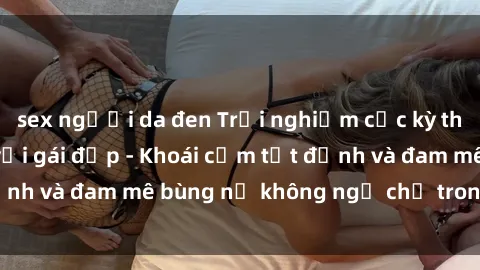 sex người da đen Trải nghiệm cực kỳ thú vị khi làm tình với gái đẹp - Khoái cảm tột đỉnh và đam mê bùng nổ không ngờ chỉ trong một đêm!