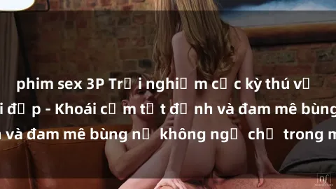 phim sex 3P Trải nghiệm cực kỳ thú vị khi làm tình với gái đẹp - Khoái cảm tột đỉnh và đam mê bùng nổ không ngờ chỉ trong một đêm!