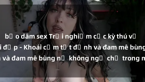 bạo dâm sex Trải nghiệm cực kỳ thú vị khi làm tình với gái đẹp - Khoái cảm tột đỉnh và đam mê bùng nổ không ngờ chỉ trong một đêm!