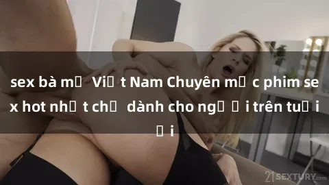 sex bà mẹ Việt Nam Chuyên mục phim sex hot nhất chỉ dành cho người trên tuổi