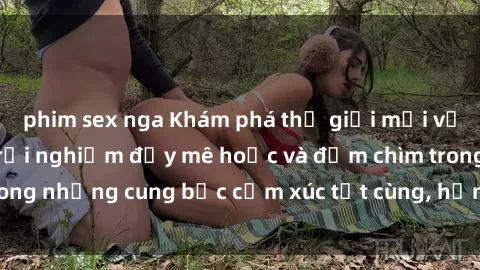 phim sex nga Khám phá thế giới mới với sex người lớn: trải nghiệm đầy mê hoặc và đắm chìm trong những cung bậc cảm xúc tột cùng, hứng khởi và cuốn hút.