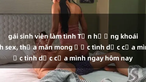 gái sinh viên làm tình Tận hưởng khoái cảm với gái xinh sex, thỏa mãn mong ước tình dục của mình ngay hôm nay