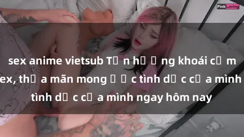 sex anime vietsub Tận hưởng khoái cảm với gái xinh sex, thỏa mãn mong ước tình dục của mình ngay hôm nay
