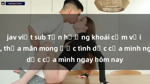 jav việt sub Tận hưởng khoái cảm với gái xinh sex, thỏa mãn mong ước tình dục của mình ngay hôm nay