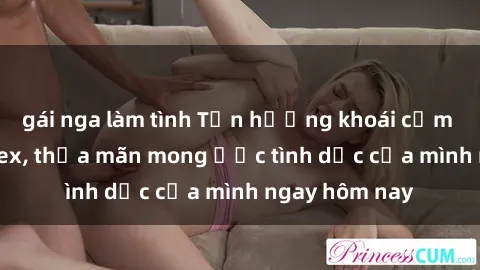 gái nga làm tình Tận hưởng khoái cảm với gái xinh sex, thỏa mãn mong ước tình dục của mình ngay hôm nay