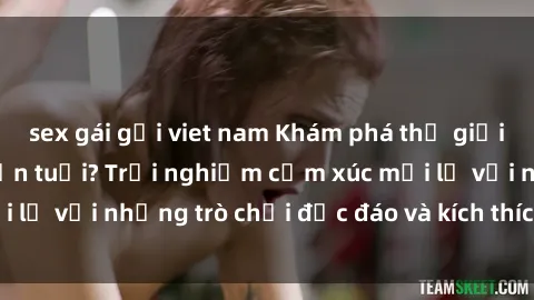 sex gái gọi viet nam Khám phá thế giới sex trực tuyến: Hơn tuổi? Trải nghiệm cảm xúc mới lạ với những trò chơi độc đáo và kích thích người lớn
