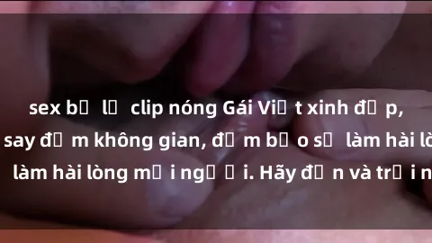 sex bị lộ clip nóng Gái Việt xinh đẹp, nồng nàn làm tình say đắm không gian, đảm bảo sẽ làm hài lòng mọi người. Hãy đến và trải nghiệm ngay!