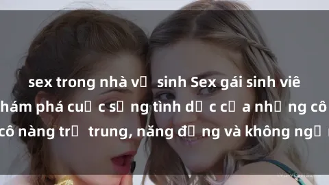 sex trong nhà vệ sinh Sex gái sinh viên hot nhất: Cùng khám phá cuộc sống tình dục của những cô nàng trẻ trung, năng động và không ngần ngại thử nghiệm!
