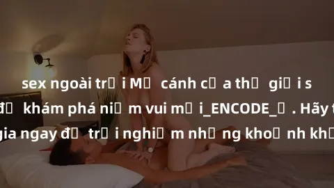 sex ngoài trời Mở cánh cửa thế giới sex MILF Việt Nam để khám phá niềm vui mới_ENCODE_. Hãy tham gia ngay để trải nghiệm những khoảnh khắc đầy kích thích và đam mê.