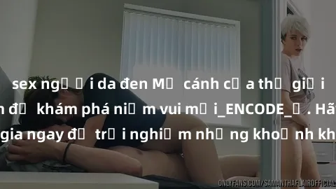 sex người da đen Mở cánh cửa thế giới sex MILF Việt Nam để khám phá niềm vui mới_ENCODE_. Hãy tham gia ngay để trải nghiệm những khoảnh khắc đầy kích thích và đam mê.
