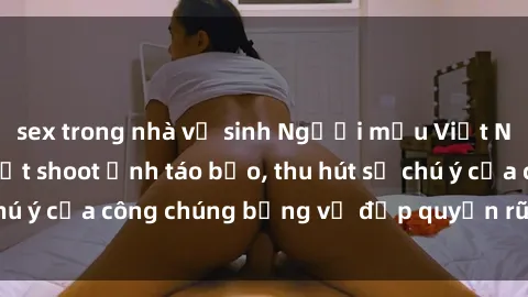 sex trong nhà vệ sinh Người mẫu Việt Nam gây sốt với loạt shoot ảnh táo bạo, thu hút sự chú ý của công chúng bằng vẻ đẹp quyến rũ và gợi cảm.