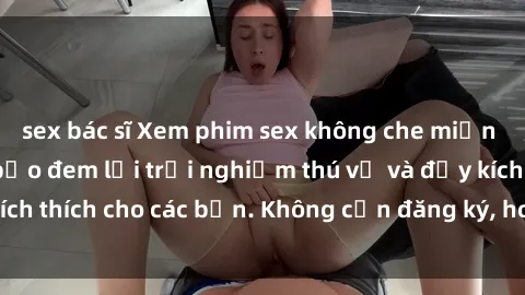 sex bác sĩ Xem phim sex không che miễn phí tại đây, đảm bảo đem lại trải nghiệm thú vị và đầy kích thích cho các bạn. Không cần đăng ký, hoàn toàn miễn phí.
