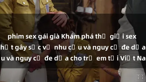 phim sex gái già Khám phá thế giới sex loli Việt Nam: Sự thật gây sốc về nhu cầu và nguy cơ đe dọa cho trẻ em tại Việt Nam