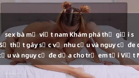 sex bà mẹ việt nam Khám phá thế giới sex loli Việt Nam: Sự thật gây sốc về nhu cầu và nguy cơ đe dọa cho trẻ em tại Việt Nam