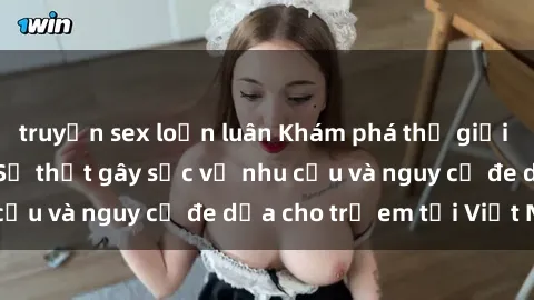 truyện sex loạn luân Khám phá thế giới sex loli Việt Nam: Sự thật gây sốc về nhu cầu và nguy cơ đe dọa cho trẻ em tại Việt Nam