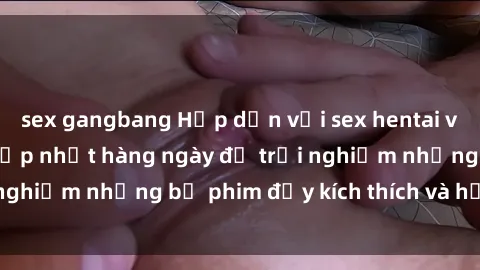 sex gangbang Hấp dẫn với sex hentai vietsub mới nhất, cập nhật hàng ngày để trải nghiệm những bộ phim đầy kích thích và hấp dẫn.