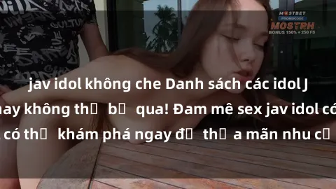jav idol không che Danh sách các idol JAV hot nhất hiện nay không thể bỏ qua! Đam mê sex jav idol có thể khám phá ngay để thỏa mãn nhu cầu giải trí của mình!
